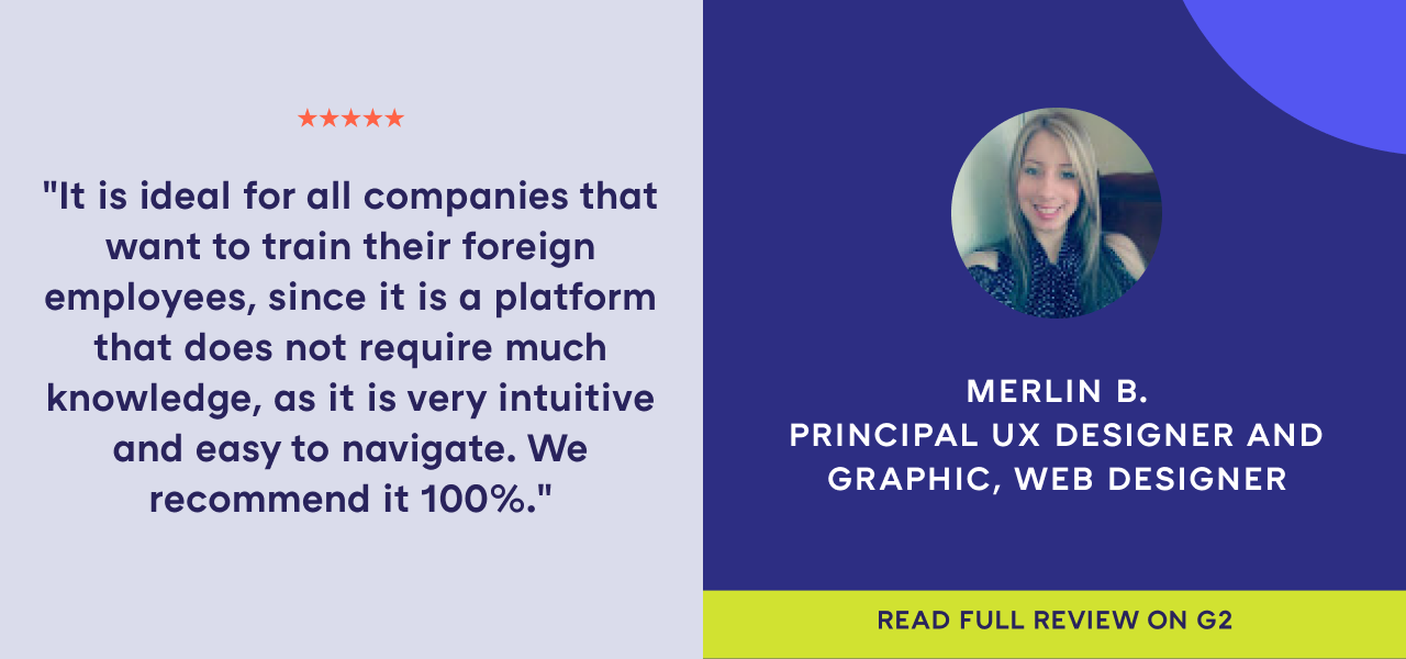 G2 best software review from Merlin B., Principal UX Designer and Graphic, Web Designer. "It is ideal for all companies that want to train their foreign employees, since it is a platform that does not require much knowledge, as it is very intuitive and easy to navigate. We recommend it 100%."