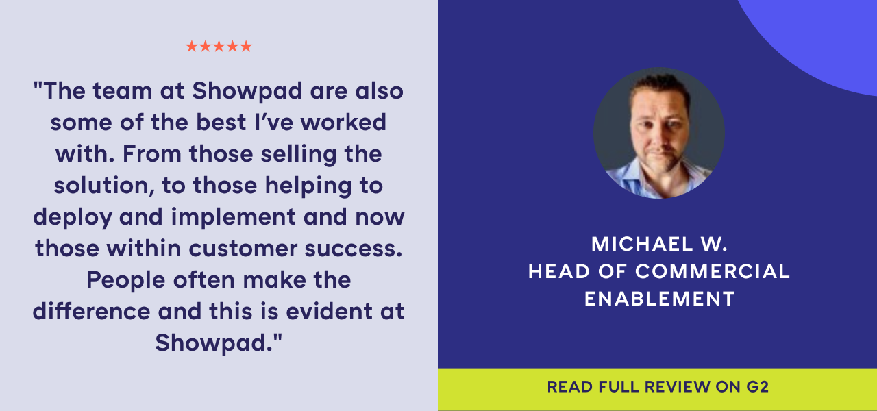 G2 best software review from Michael W., Head of Commercial Enablement. "The team at Showpad are also some of the best I've worked with. From those selling the solution, to those helping to deploy and implement and now those within customer success. People often make the difference and this is evident at Showpad." 