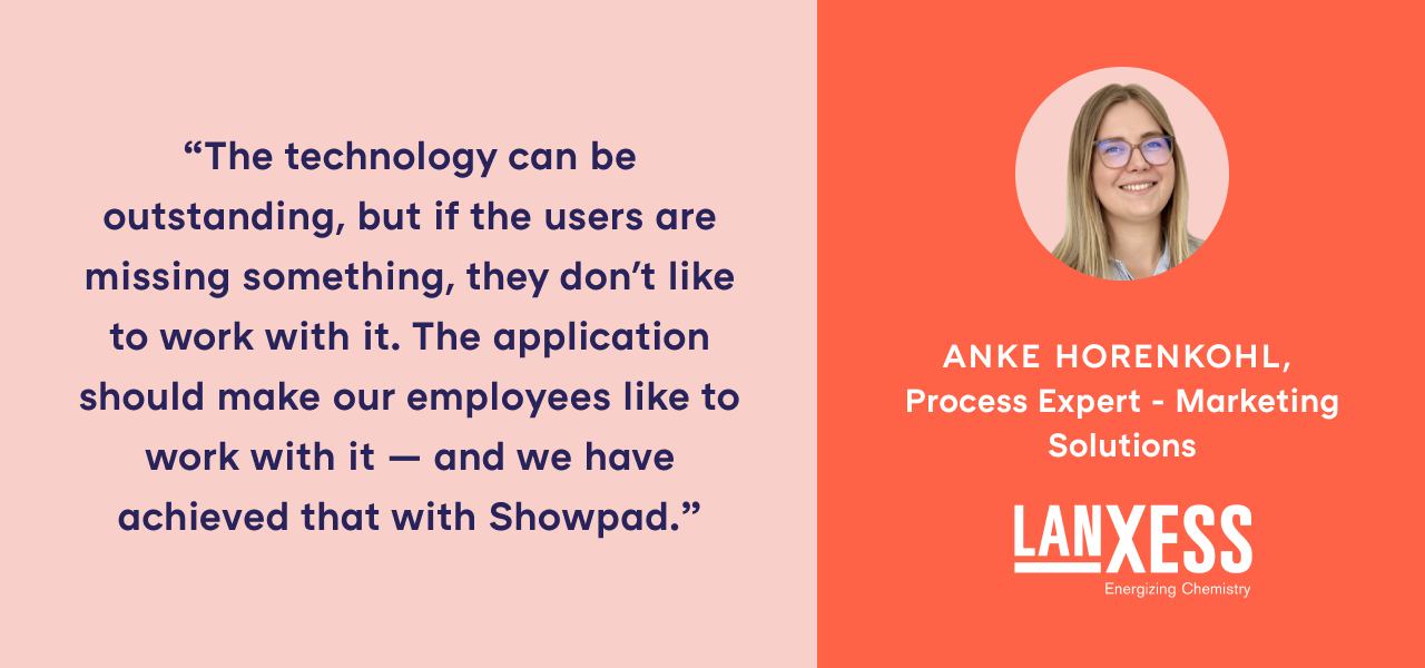 "The technology can be outstanding, but if the users are missing something, they don't like to work with it. The application should make our employees like to work with it — and we have achieved that with Showpad." - Anke Horenkohl, Process Expert - Marketing Solutions, LANXESS
