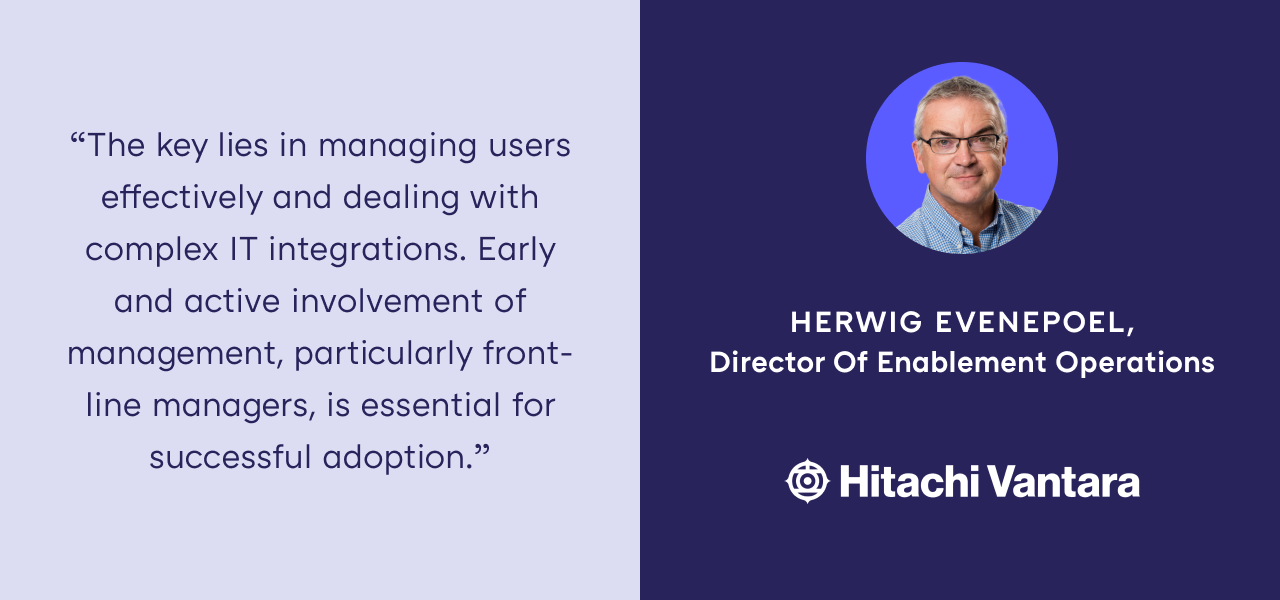 "The key lies in managing users effectively and dealing with complex IT integrations. Early and active involvement of management, particularly front-line managers, is essential for successful adoption." — Herwig Evenepoel, Director of Enablement Operations at Hitachi Vantara 
